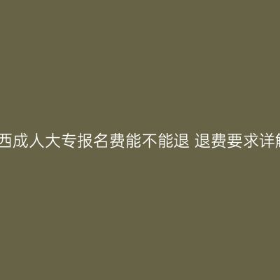 广西成人大专报名费能不能退 退费要求详解